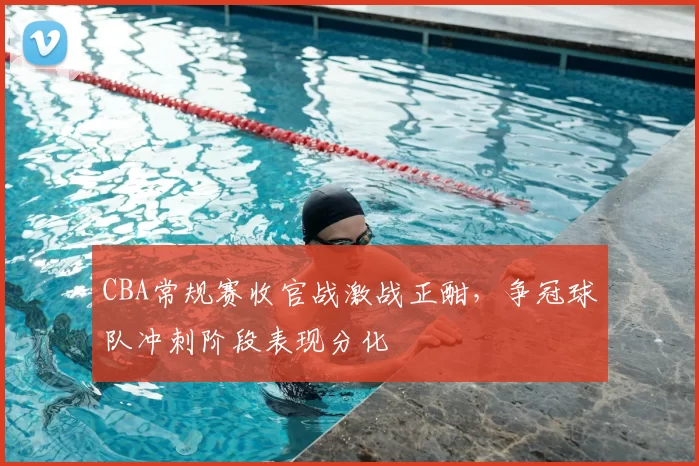 CBA常规赛收官战激战正酣，争冠球队冲刺阶段表现分化