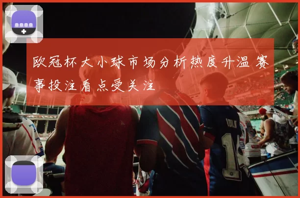 欧冠杯大小球市场分析热度升温 赛事投注看点受关注