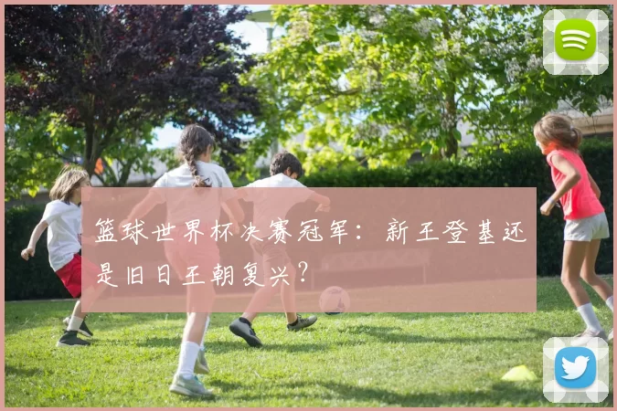 篮球世界杯决赛冠军：新王登基还是旧日王朝复兴？