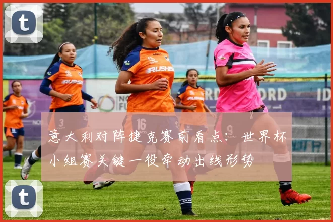 意大利对阵捷克赛前看点：世界杯小组赛关键一役牵动出线形势