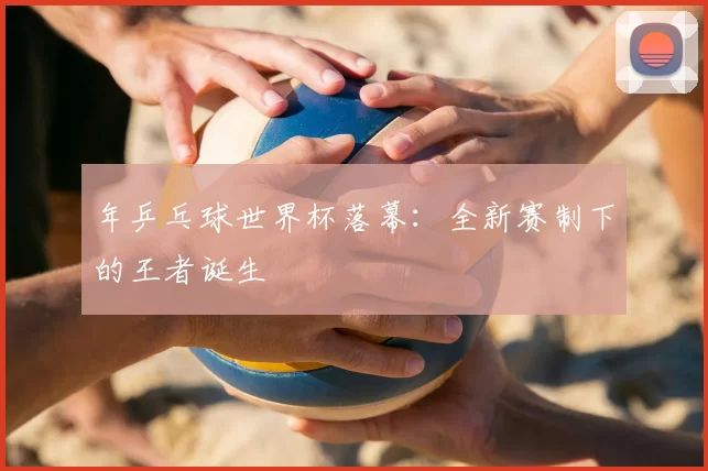 年乒乓球世界杯落幕:全新赛制下的王者诞生