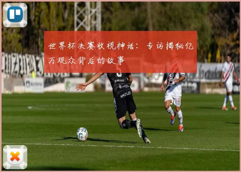 世界杯决赛收视神话：专访揭秘亿万观众背后的故事