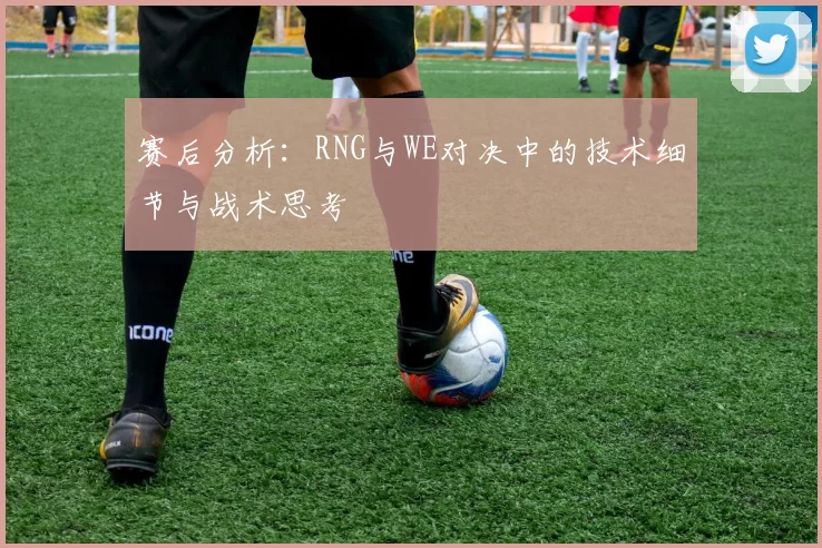 赛后分析：RNG与WE对决中的技术细节与战术思考