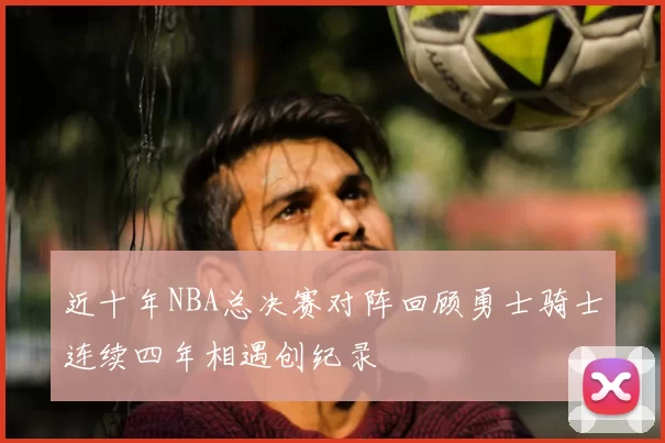 近十年NBA总决赛对阵回顾勇士骑士连续四年相遇创纪录
