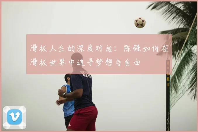 滑板人生的深度对话:陈强如何在滑板世界中追寻梦想与自由