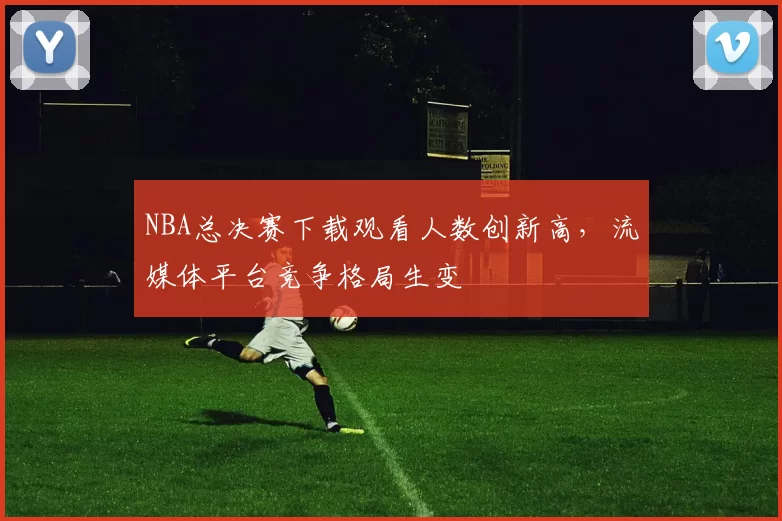NBA总决赛下载观看人数创新高，流媒体平台竞争格局生变