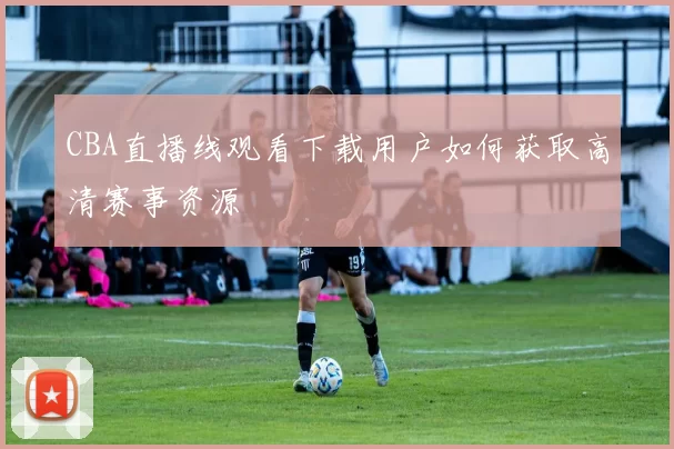 CBA直播线观看下载用户如何获取高清赛事资源