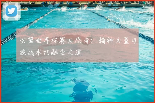 女篮世界杯赛后思考：精神力量与技战术的融合之道