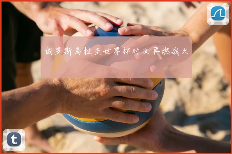 俄罗斯乌拉圭世界杯对决再燃战火