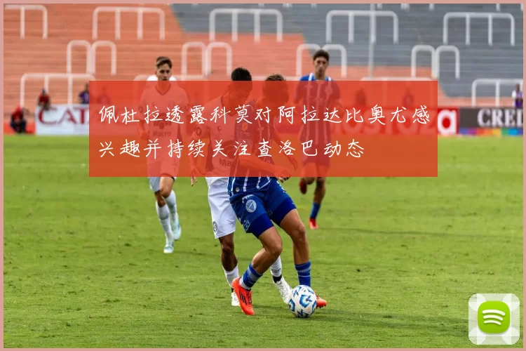 佩杜拉透露科莫对阿拉达比奥尤感兴趣并持续关注查洛巴动态