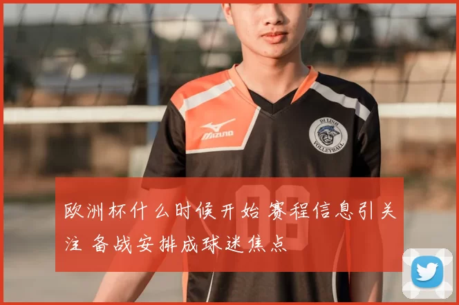 欧洲杯什么时候开始 赛程信息引关注 备战安排成球迷焦点
